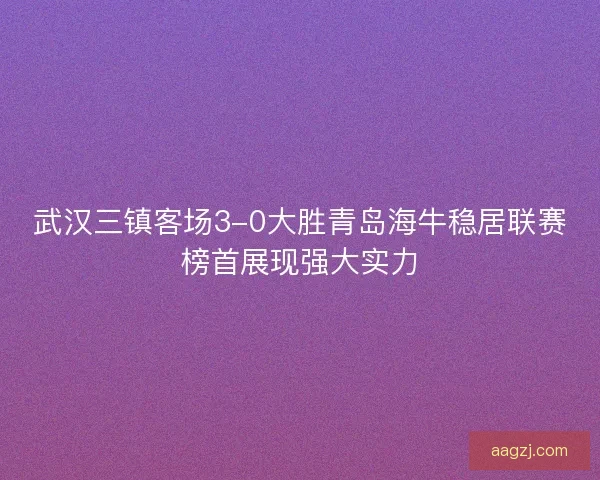 武汉三镇客场3-0大胜青岛海牛稳居联赛榜首展现强大实力