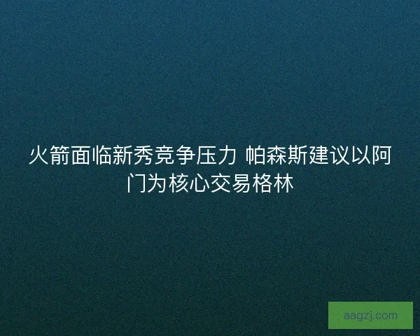火箭面临新秀竞争压力 帕森斯建议以阿门为核心交易格林